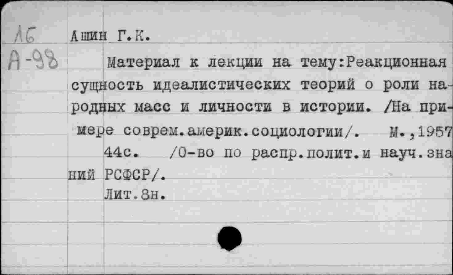 ﻿№ л шин Г« К.
Материал к лекции на тему:Реакционная сущность идеалистических теорий о роли народных масс и личности в истории. /На примере соврем.америк.социологии/. М.,1957 44с.	/0-во по распр.лолит.и науч.зна
ний РСФСР/.
Лит.Зн.